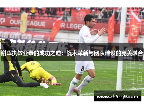 谢晖执教亚泰的成功之道：战术革新与团队建设的完美融合