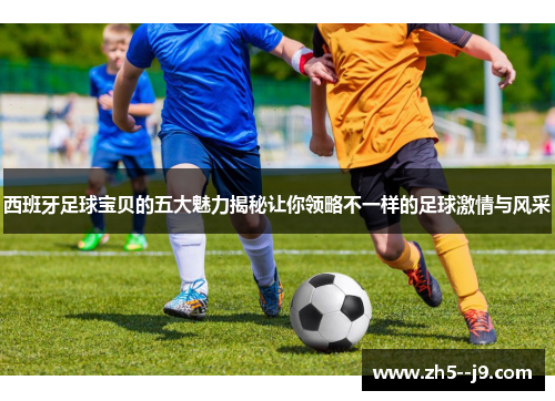 西班牙足球宝贝的五大魅力揭秘让你领略不一样的足球激情与风采