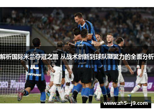 解析国际米兰夺冠之路 从战术创新到球队凝聚力的全面分析