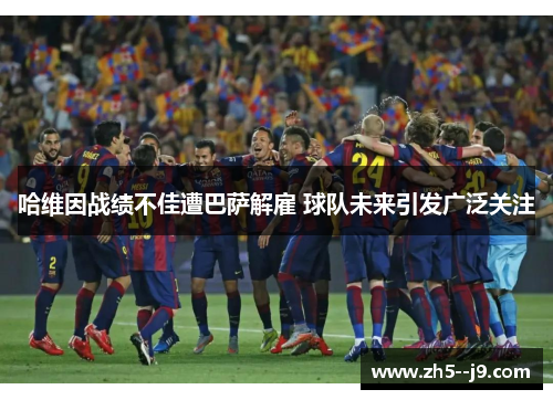 哈维因战绩不佳遭巴萨解雇 球队未来引发广泛关注 哈维因战绩不佳遭巴萨解雇 球队未来引发广泛关注