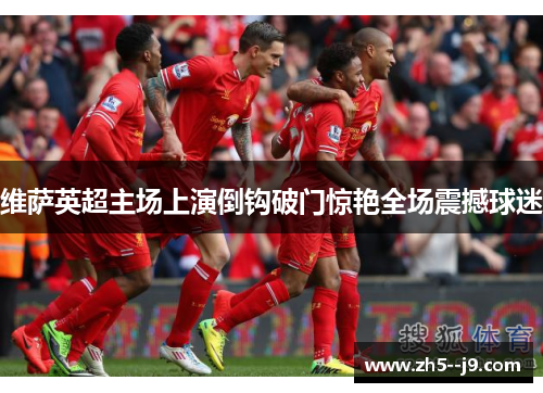 维萨英超主场上演倒钩破门惊艳全场震撼球迷 维萨英超主场上演倒钩破门惊艳全场震撼球迷