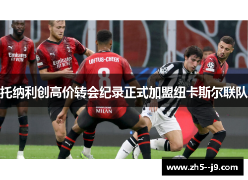 托纳利创高价转会纪录正式加盟纽卡斯尔联队 托纳利创高价转会纪录正式加盟纽卡斯尔联队